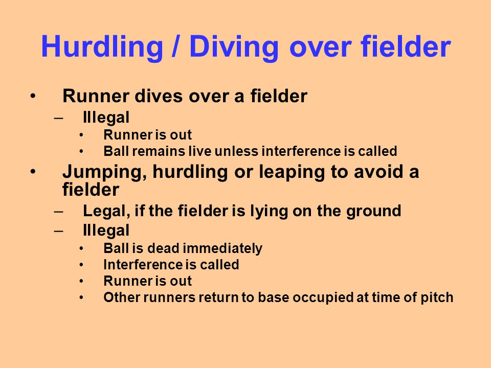Hurdling / Diving over fielder Runner dives over a fielder –Illegal Runner is out Ball remains live unless interference is called Jumping, hurdling or leaping to avoid a fielder –Legal, if the fielder is lying on the ground –Illegal Ball is dead immediately Interference is called Runner is out Other runners return to base occupied at time of pitch