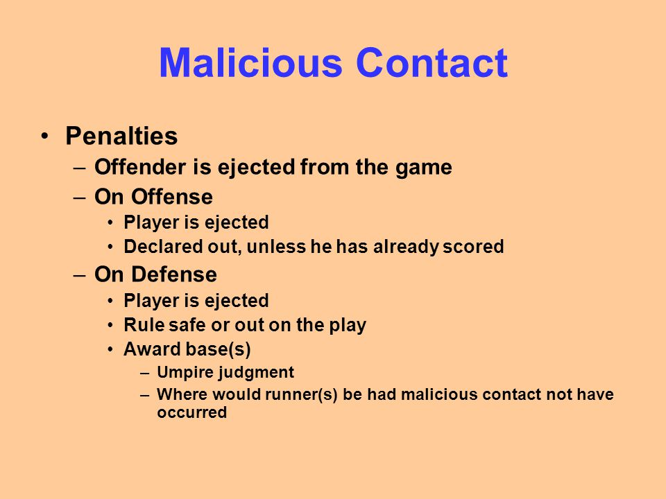 Malicious Contact Penalties –Offender is ejected from the game –On Offense Player is ejected Declared out, unless he has already scored –On Defense Player is ejected Rule safe or out on the play Award base(s) –Umpire judgment –Where would runner(s) be had malicious contact not have occurred