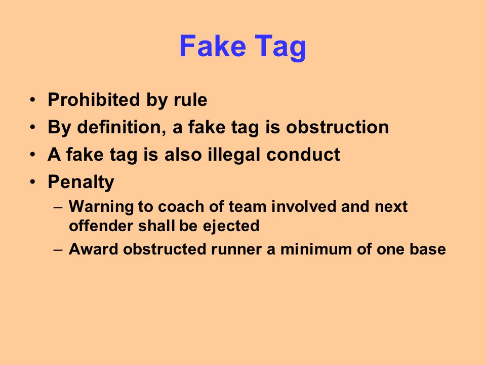 Fake Tag Prohibited by rule By definition, a fake tag is obstruction A fake tag is also illegal conduct Penalty –Warning to coach of team involved and next offender shall be ejected –Award obstructed runner a minimum of one base
