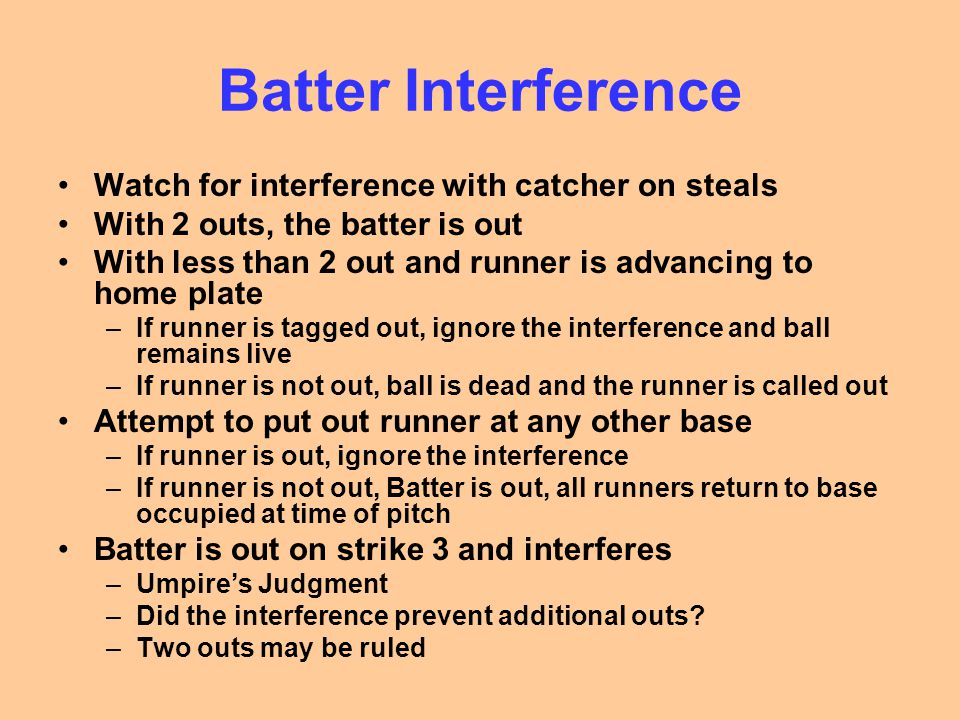 Batter Interference Watch for interference with catcher on steals With 2 outs, the batter is out With less than 2 out and runner is advancing to home plate –If runner is tagged out, ignore the interference and ball remains live –If runner is not out, ball is dead and the runner is called out Attempt to put out runner at any other base –If runner is out, ignore the interference –If runner is not out, Batter is out, all runners return to base occupied at time of pitch Batter is out on strike 3 and interferes –Umpire’s Judgment –Did the interference prevent additional outs.