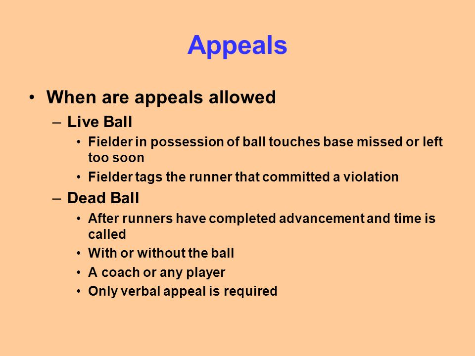 Appeals When are appeals allowed –Live Ball Fielder in possession of ball touches base missed or left too soon Fielder tags the runner that committed a violation –Dead Ball After runners have completed advancement and time is called With or without the ball A coach or any player Only verbal appeal is required