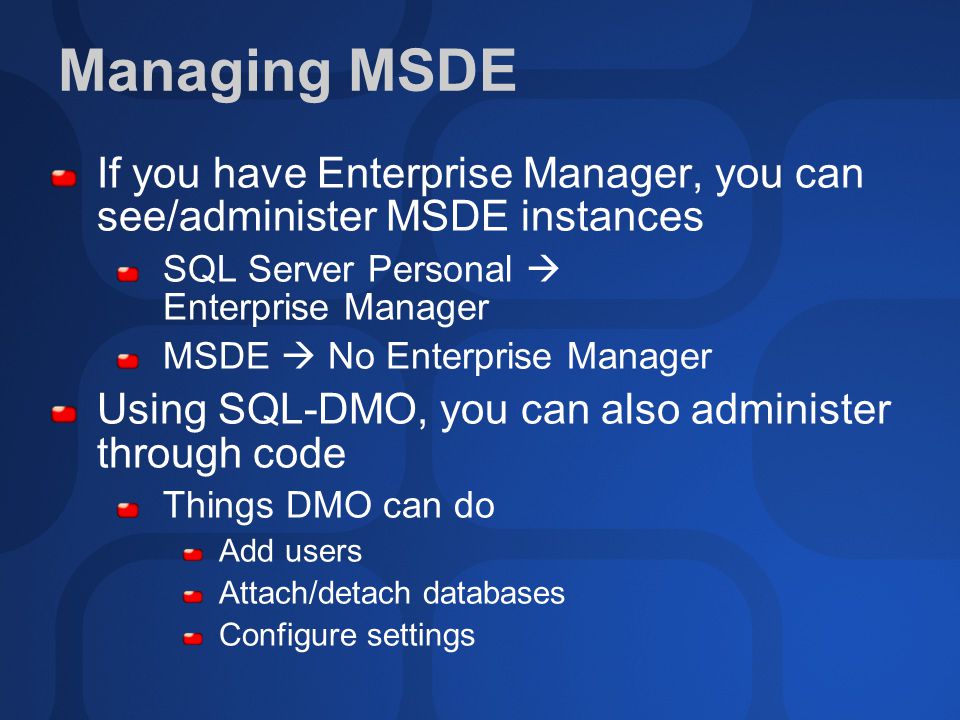 Managing MSDE If you have Enterprise Manager, you can see/administer MSDE instances SQL Server Personal  Enterprise Manager MSDE  No Enterprise Manager Using SQL-DMO, you can also administer through code Things DMO can do Add users Attach/detach databases Configure settings