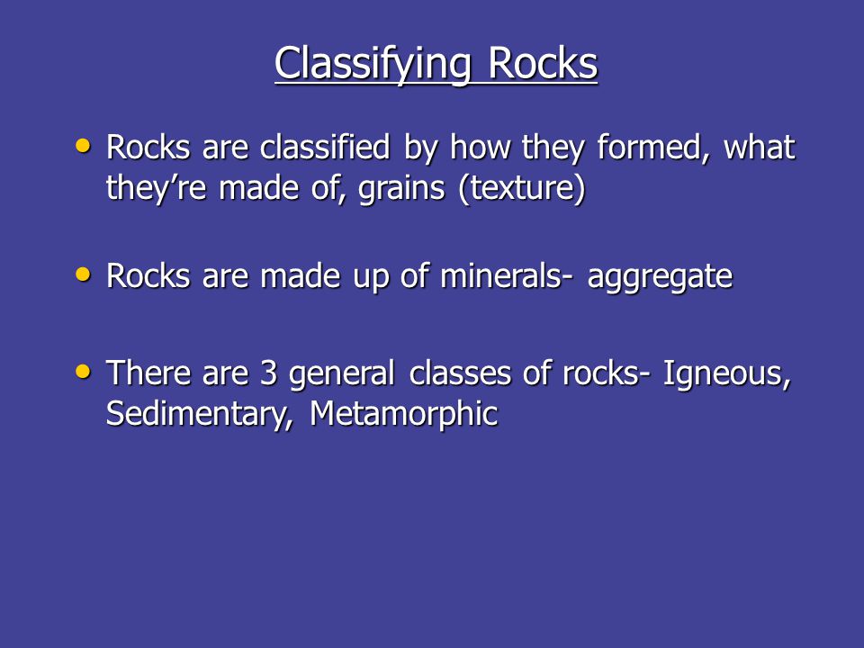 Classifying Rocks Rocks are classified by how they formed, what they’re made of, grains (texture) Rocks are classified by how they formed, what they’re made of, grains (texture) Rocks are made up of minerals- aggregate Rocks are made up of minerals- aggregate There are 3 general classes of rocks- Igneous, Sedimentary, Metamorphic There are 3 general classes of rocks- Igneous, Sedimentary, Metamorphic
