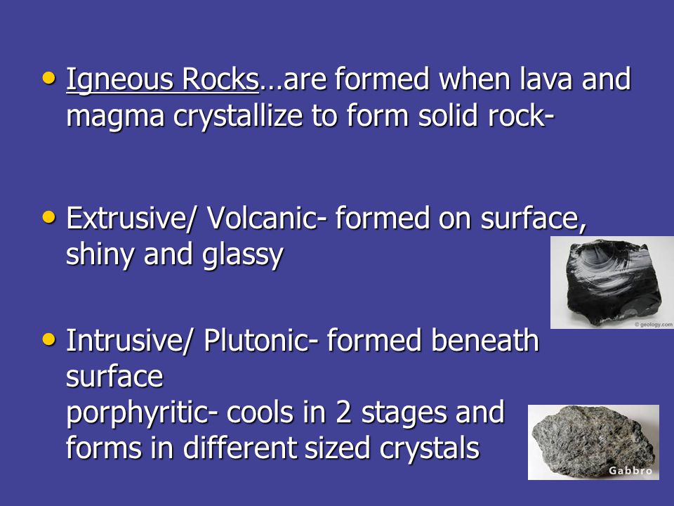 Igneous Rocks…are formed when lava and magma crystallize to form solid rock- Igneous Rocks…are formed when lava and magma crystallize to form solid rock- Extrusive/ Volcanic- formed on surface, shiny and glassy Extrusive/ Volcanic- formed on surface, shiny and glassy Intrusive/ Plutonic- formed beneath surface porphyritic- cools in 2 stages and forms in different sized crystals Intrusive/ Plutonic- formed beneath surface porphyritic- cools in 2 stages and forms in different sized crystals