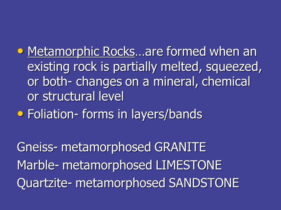 Metamorphic Rocks…are formed when an existing rock is partially melted, squeezed, or both- changes on a mineral, chemical or structural level Metamorphic Rocks…are formed when an existing rock is partially melted, squeezed, or both- changes on a mineral, chemical or structural level Foliation- forms in layers/bands Foliation- forms in layers/bands Gneiss- metamorphosed GRANITE Marble- metamorphosed LIMESTONE Quartzite- metamorphosed SANDSTONE