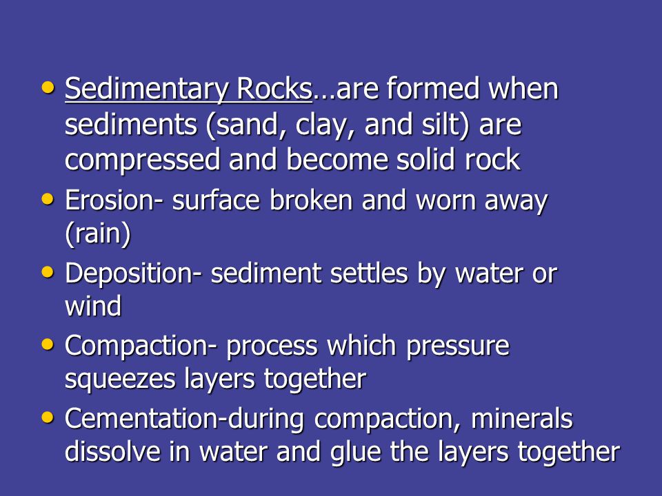 Sedimentary Rocks…are formed when sediments (sand, clay, and silt) are compressed and become solid rock Sedimentary Rocks…are formed when sediments (sand, clay, and silt) are compressed and become solid rock Erosion- surface broken and worn away (rain) Erosion- surface broken and worn away (rain) Deposition- sediment settles by water or wind Deposition- sediment settles by water or wind Compaction- process which pressure squeezes layers together Compaction- process which pressure squeezes layers together Cementation-during compaction, minerals dissolve in water and glue the layers together Cementation-during compaction, minerals dissolve in water and glue the layers together