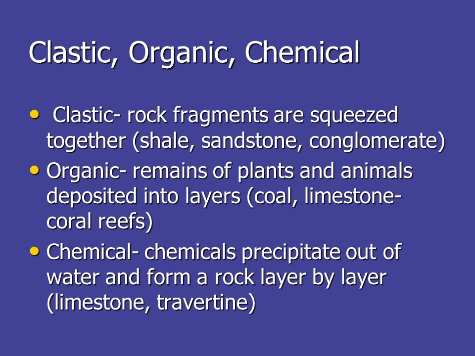 Clastic, Organic, Chemical Clastic- rock fragments are squeezed together (shale, sandstone, conglomerate) Clastic- rock fragments are squeezed together (shale, sandstone, conglomerate) Organic- remains of plants and animals deposited into layers (coal, limestone- coral reefs) Organic- remains of plants and animals deposited into layers (coal, limestone- coral reefs) Chemical- chemicals precipitate out of water and form a rock layer by layer (limestone, travertine) Chemical- chemicals precipitate out of water and form a rock layer by layer (limestone, travertine)