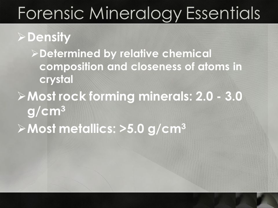 Forensic Mineralogy Essentials  Density  Determined by relative chemical composition and closeness of atoms in crystal  Most rock forming minerals: g/cm 3  Most metallics: >5.0 g/cm 3