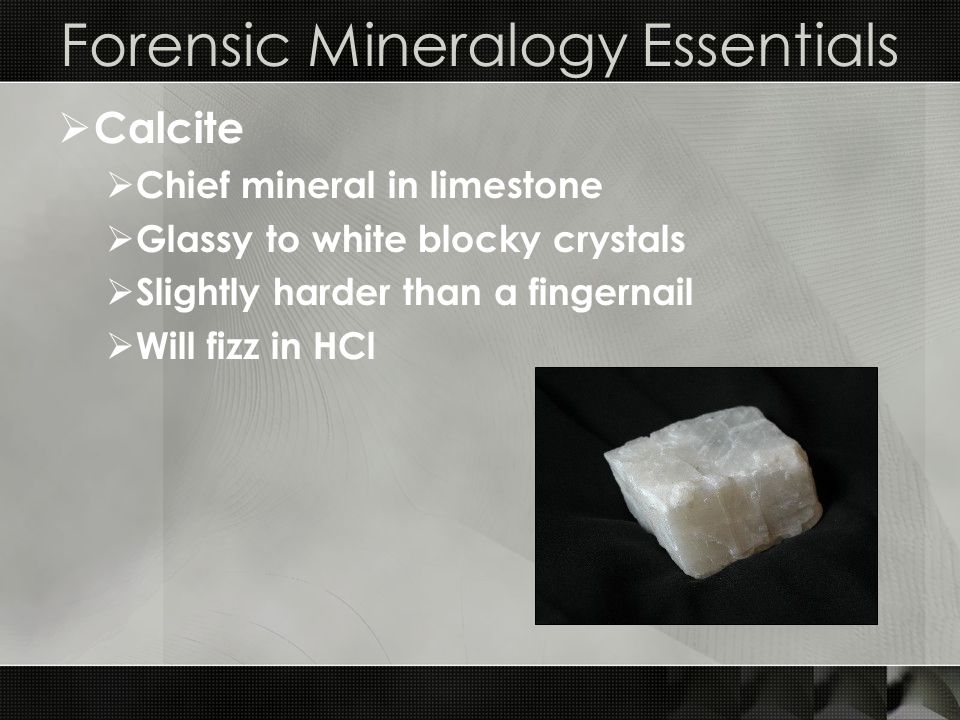 Forensic Mineralogy Essentials  Calcite  Chief mineral in limestone  Glassy to white blocky crystals  Slightly harder than a fingernail  Will fizz in HCl