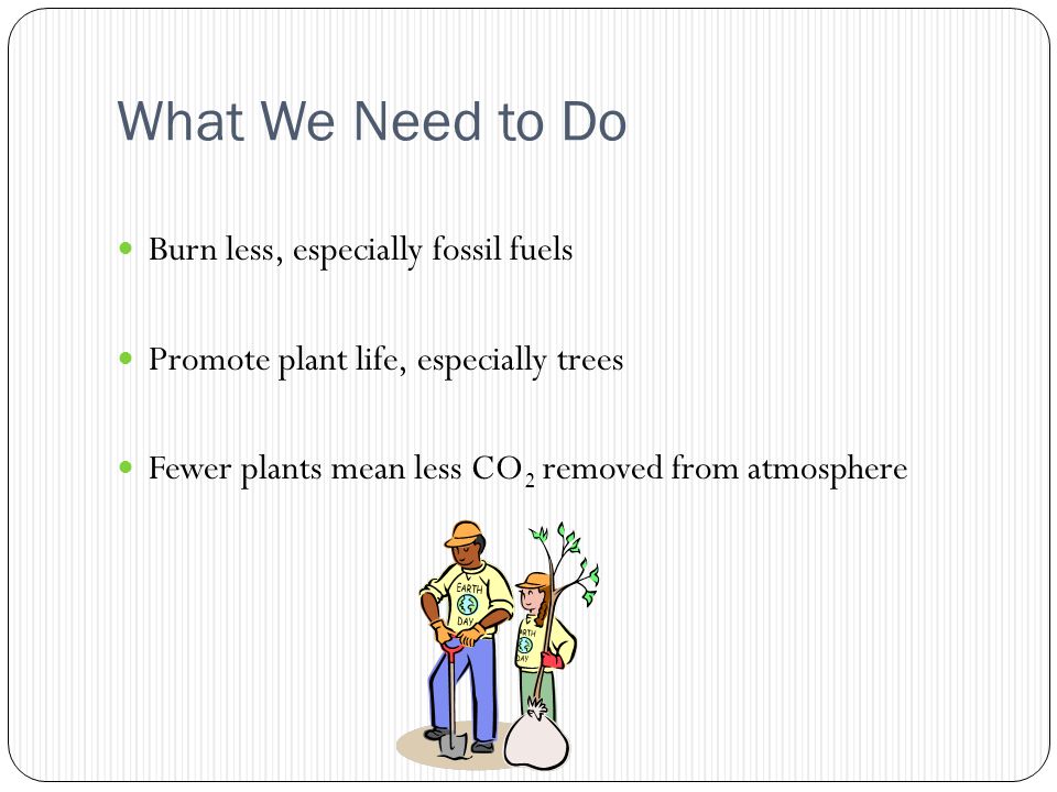What We Need to Do Burn less, especially fossil fuels Promote plant life, especially trees Fewer plants mean less CO 2 removed from atmosphere