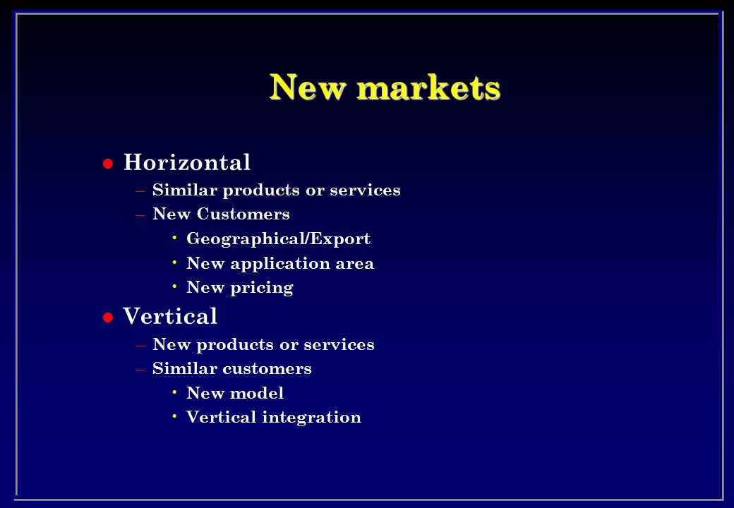 New markets l Horizontal – Similar products or services – New Customers Geographical/Export New application area New pricing l Vertical – New products or services – Similar customers New model Vertical integration