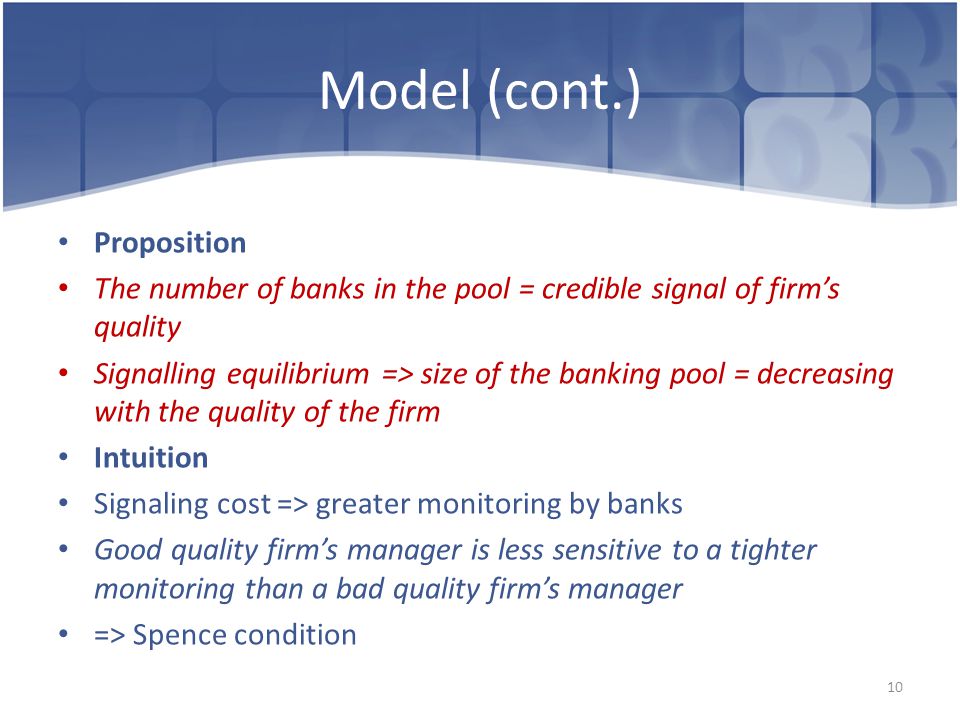 Model (cont.) Proposition The number of banks in the pool = credible signal of firm’s quality Signalling equilibrium => size of the banking pool = decreasing with the quality of the firm Intuition Signaling cost => greater monitoring by banks Good quality firm’s manager is less sensitive to a tighter monitoring than a bad quality firm’s manager => Spence condition 10