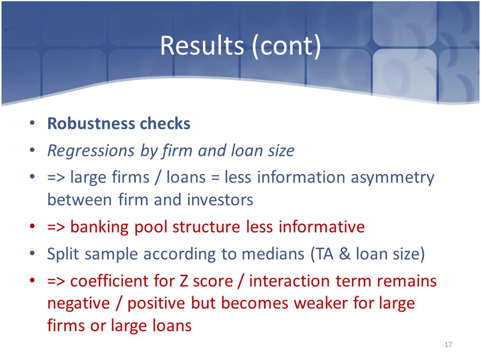 Results (cont) Robustness checks Regressions by firm and loan size => large firms / loans = less information asymmetry between firm and investors => banking pool structure less informative Split sample according to medians (TA & loan size) => coefficient for Z score / interaction term remains negative / positive but becomes weaker for large firms or large loans 17,