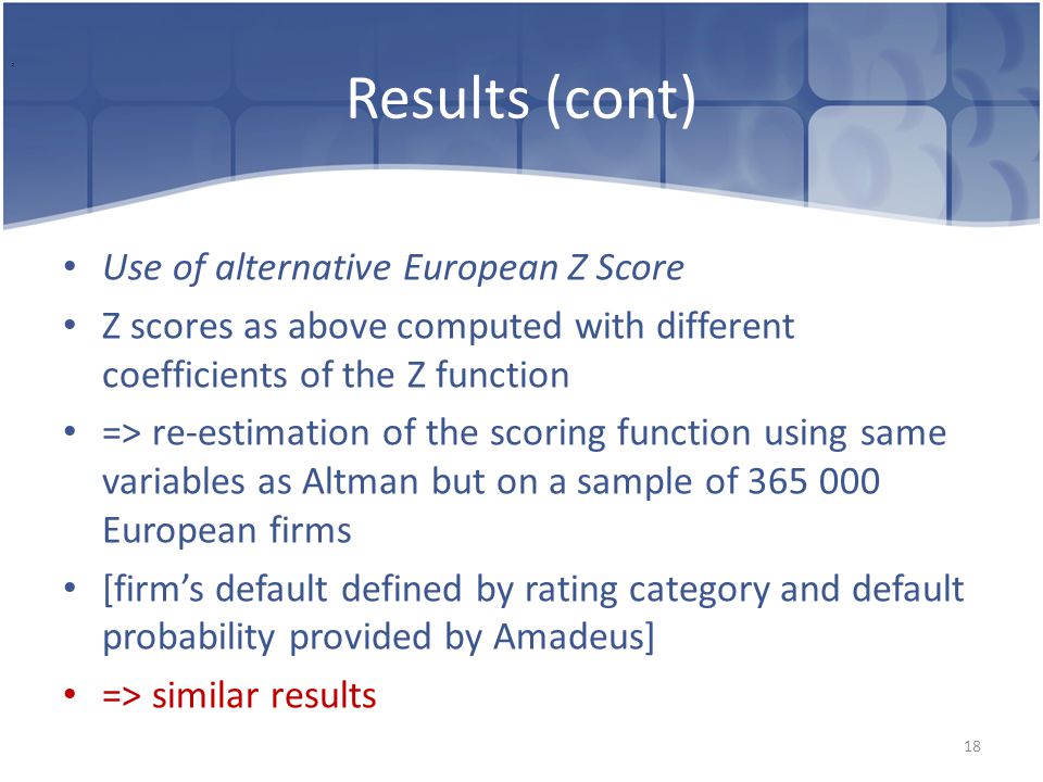 Results (cont) Use of alternative European Z Score Z scores as above computed with different coefficients of the Z function => re-estimation of the scoring function using same variables as Altman but on a sample of European firms [firm’s default defined by rating category and default probability provided by Amadeus] => similar results 18,
