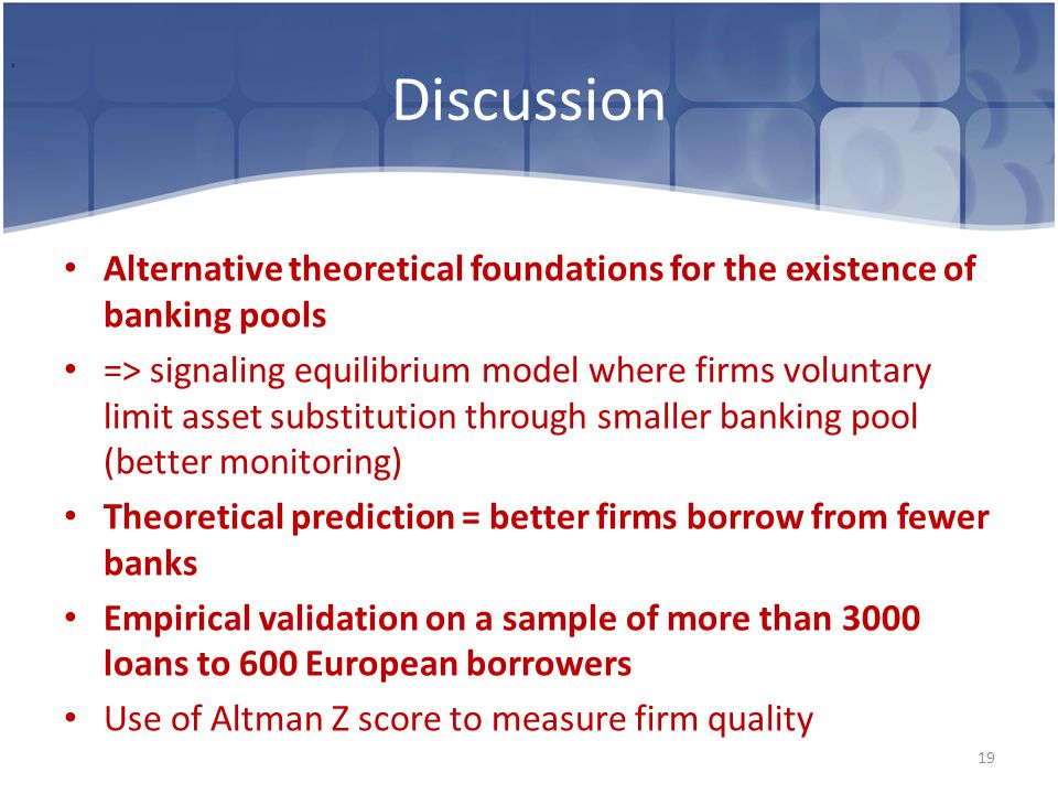 Discussion Alternative theoretical foundations for the existence of banking pools => signaling equilibrium model where firms voluntary limit asset substitution through smaller banking pool (better monitoring) Theoretical prediction = better firms borrow from fewer banks Empirical validation on a sample of more than 3000 loans to 600 European borrowers Use of Altman Z score to measure firm quality 19,