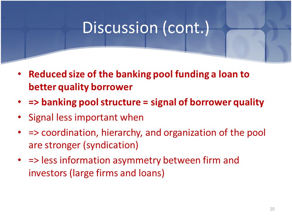 Discussion (cont.) Reduced size of the banking pool funding a loan to better quality borrower => banking pool structure = signal of borrower quality Signal less important when => coordination, hierarchy, and organization of the pool are stronger (syndication) => less information asymmetry between firm and investors (large firms and loans) 20,