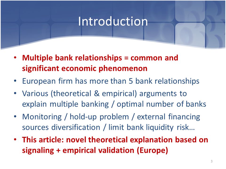 Introduction Multiple bank relationships = common and significant economic phenomenon European firm has more than 5 bank relationships Various (theoretical & empirical) arguments to explain multiple banking / optimal number of banks Monitoring / hold-up problem / external financing sources diversification / limit bank liquidity risk… This article: novel theoretical explanation based on signaling + empirical validation (Europe) 3