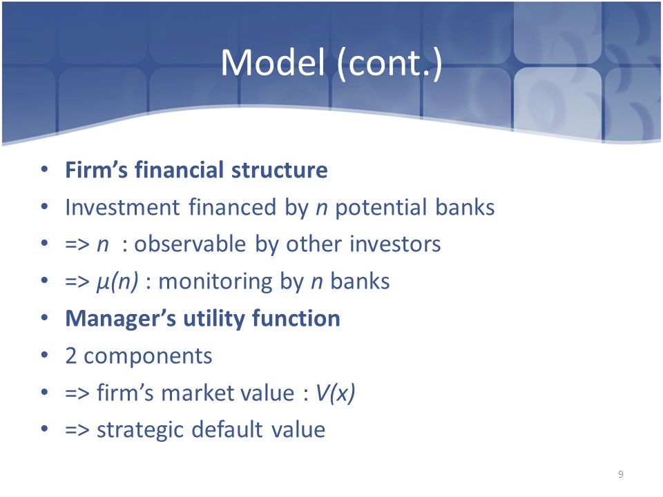 Model (cont.) Firm’s financial structure Investment financed by n potential banks => n : observable by other investors => μ(n) : monitoring by n banks Manager’s utility function 2 components => firm’s market value : V(x) => strategic default value 9