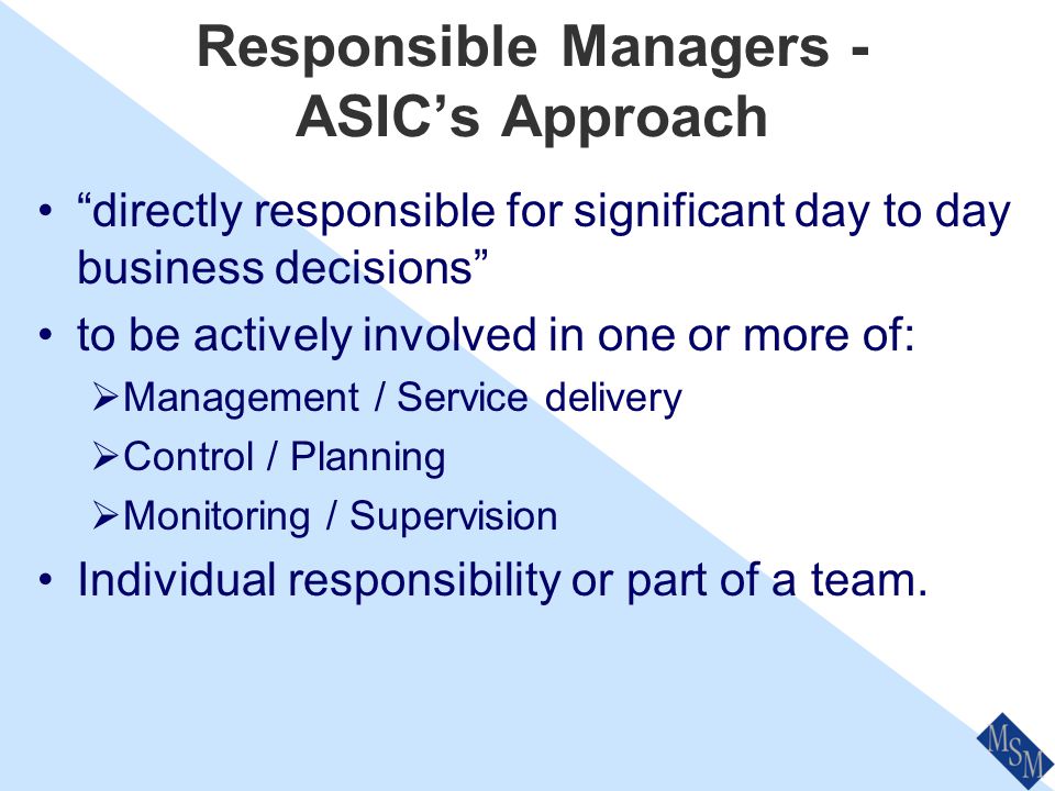 Responsible Managers - ASIC’s Approach ASIC have clear expectations of Responsible Managers Mentioned throughout all of the Policy Statements People you rely on to meet organisational competencies ASIC can have Responsible Managers removed or banned ASIC can name you in publicity