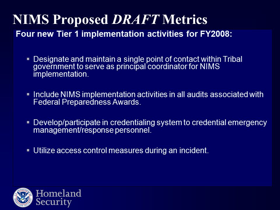 NIMS Proposed DRAFT Metrics Four new Tier 1 implementation activities for FY2008:  Designate and maintain a single point of contact within Tribal government to serve as principal coordinator for NIMS implementation.