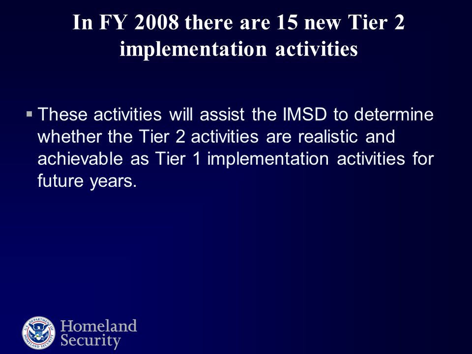 In FY 2008 there are 15 new Tier 2 implementation activities  These activities will assist the IMSD to determine whether the Tier 2 activities are realistic and achievable as Tier 1 implementation activities for future years.