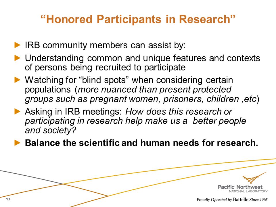 Honored Participants in Research IRB community members can assist by: Understanding common and unique features and contexts of persons being recruited to participate Watching for blind spots when considering certain populations (more nuanced than present protected groups such as pregnant women, prisoners, children,etc) Asking in IRB meetings: How does this research or participating in research help make us a better people and society.