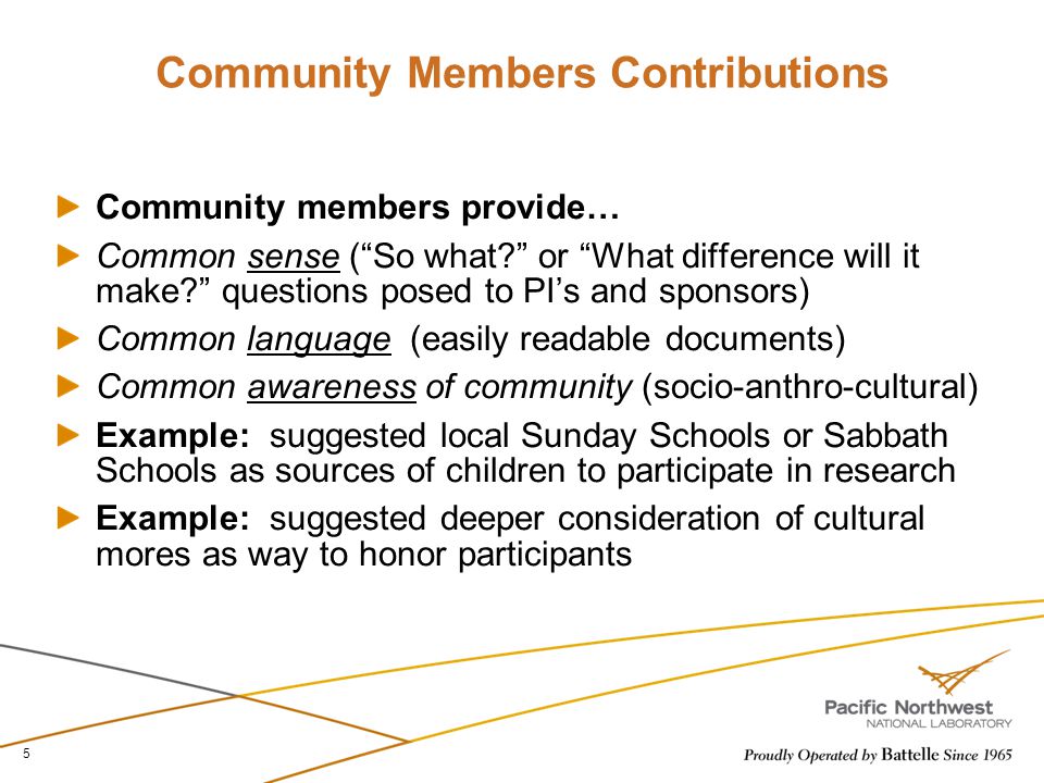 Community Members Contributions Community members provide… Common sense ( So what or What difference will it make questions posed to PI’s and sponsors) Common language (easily readable documents) Common awareness of community (socio-anthro-cultural) Example: suggested local Sunday Schools or Sabbath Schools as sources of children to participate in research Example: suggested deeper consideration of cultural mores as way to honor participants 5