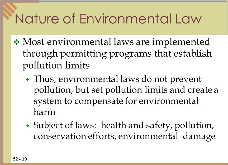 Nature of Environmental Law  Most environmental laws are implemented through permitting programs that establish pollution limits  Thus, environmental laws do not prevent pollution, but set pollution limits and create a system to compensate for environmental harm  Subject of laws: health and safety, pollution, conservation efforts, environmental damage