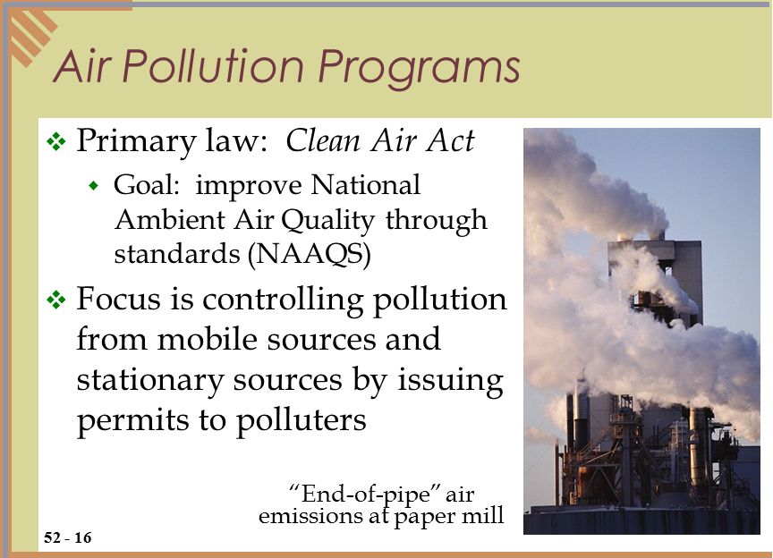 Air Pollution Programs  Primary law: Clean Air Act  Goal: improve National Ambient Air Quality through standards (NAAQS)  Focus is controlling pollution from mobile sources and stationary sources by issuing permits to polluters End-of-pipe air emissions at paper mill
