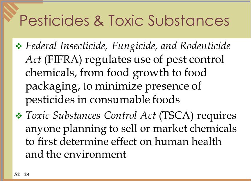 Pesticides & Toxic Substances  Federal Insecticide, Fungicide, and Rodenticide Act (FIFRA) r egulates use of pest control chemicals, from food growth to food packaging, to minimize presence of pesticides in consumable foods  Toxic Substances Control Act (TSCA) requires anyone planning to sell or market chemicals to first determine effect on human health and the environment