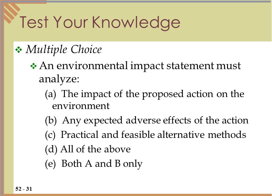 Test Your Knowledge  Multiple Choice  An environmental impact statement must analyze: (a) The impact of the proposed action on the environment (b) Any expected adverse effects of the action (c) Practical and feasible alternative methods (d) All of the above (e) Both A and B only