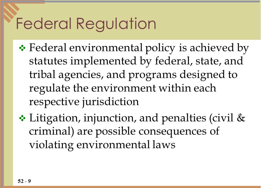  Federal environmental policy is achieved by statutes implemented by federal, state, and tribal agencies, and programs designed to regulate the environment within each respective jurisdiction  Litigation, injunction, and penalties (civil & criminal) are possible consequences of violating environmental laws Federal Regulation