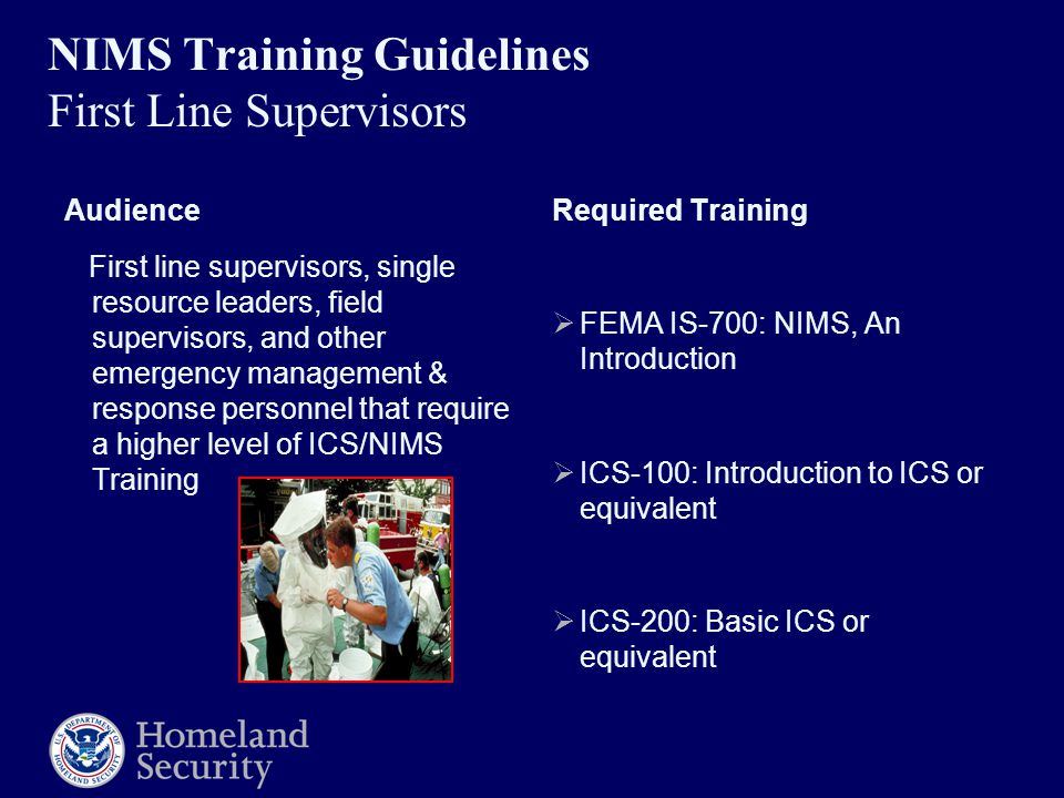 NIMS Training Guidelines First Line Supervisors Audience First line supervisors, single resource leaders, field supervisors, and other emergency management & response personnel that require a higher level of ICS/NIMS Training Required Training  FEMA IS-700: NIMS, An Introduction  ICS-100: Introduction to ICS or equivalent  ICS-200: Basic ICS or equivalent