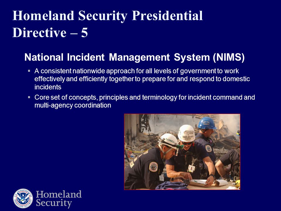Homeland Security Presidential Directive – 5  National Incident Management System (NIMS)  A consistent nationwide approach for all levels of government to work effectively and efficiently together to prepare for and respond to domestic incidents  Core set of concepts, principles and terminology for incident command and multi-agency coordination