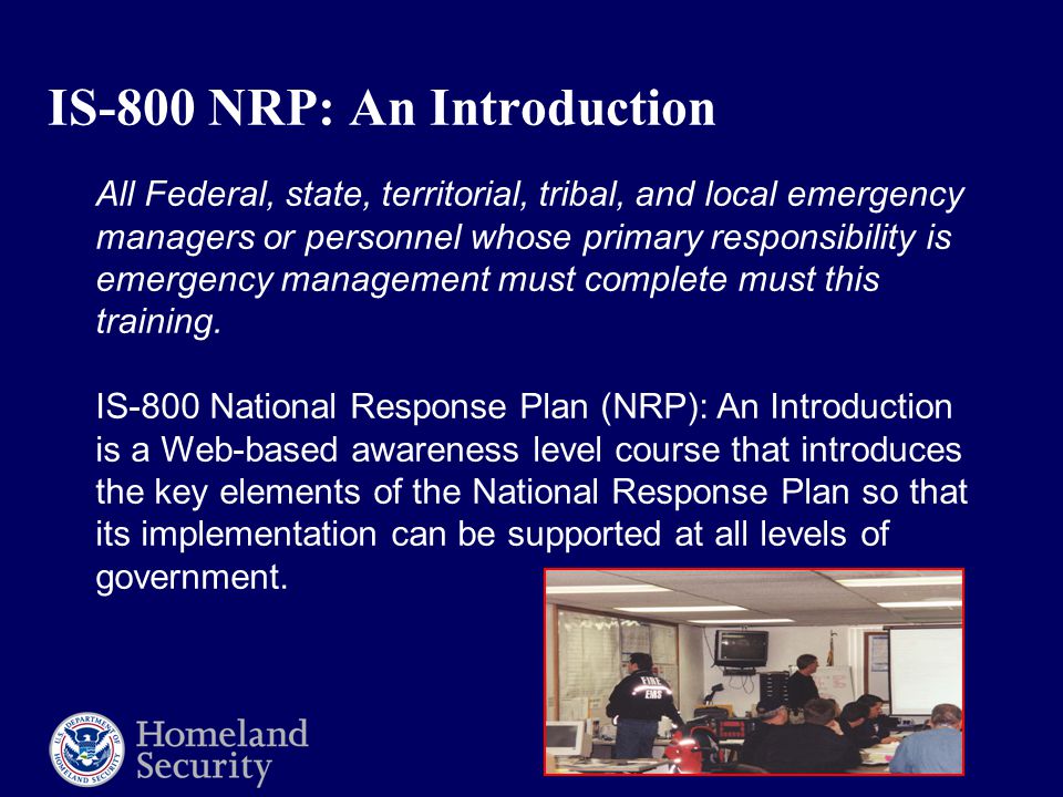IS-800 NRP: An Introduction All Federal, state, territorial, tribal, and local emergency managers or personnel whose primary responsibility is emergency management must complete must this training.