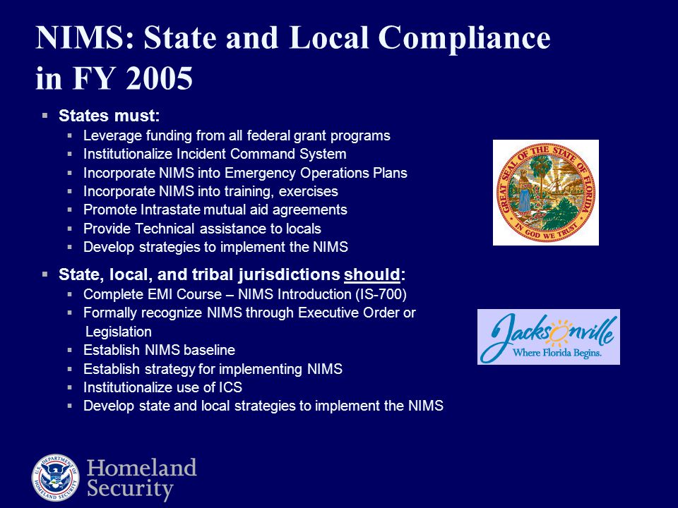 NIMS: State and Local Compliance in FY 2005  States must:  Leverage funding from all federal grant programs  Institutionalize Incident Command System  Incorporate NIMS into Emergency Operations Plans  Incorporate NIMS into training, exercises  Promote Intrastate mutual aid agreements  Provide Technical assistance to locals  Develop strategies to implement the NIMS  State, local, and tribal jurisdictions should:  Complete EMI Course – NIMS Introduction (IS-700)  Formally recognize NIMS through Executive Order or Legislation  Establish NIMS baseline  Establish strategy for implementing NIMS  Institutionalize use of ICS  Develop state and local strategies to implement the NIMS