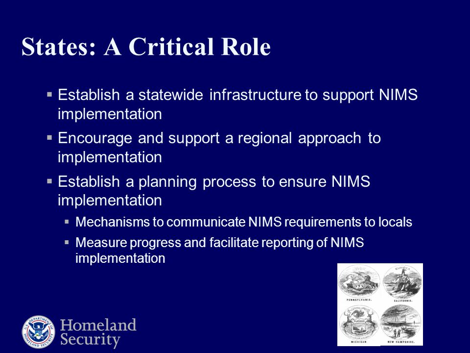 States: A Critical Role  Establish a statewide infrastructure to support NIMS implementation  Encourage and support a regional approach to implementation  Establish a planning process to ensure NIMS implementation  Mechanisms to communicate NIMS requirements to locals  Measure progress and facilitate reporting of NIMS implementation
