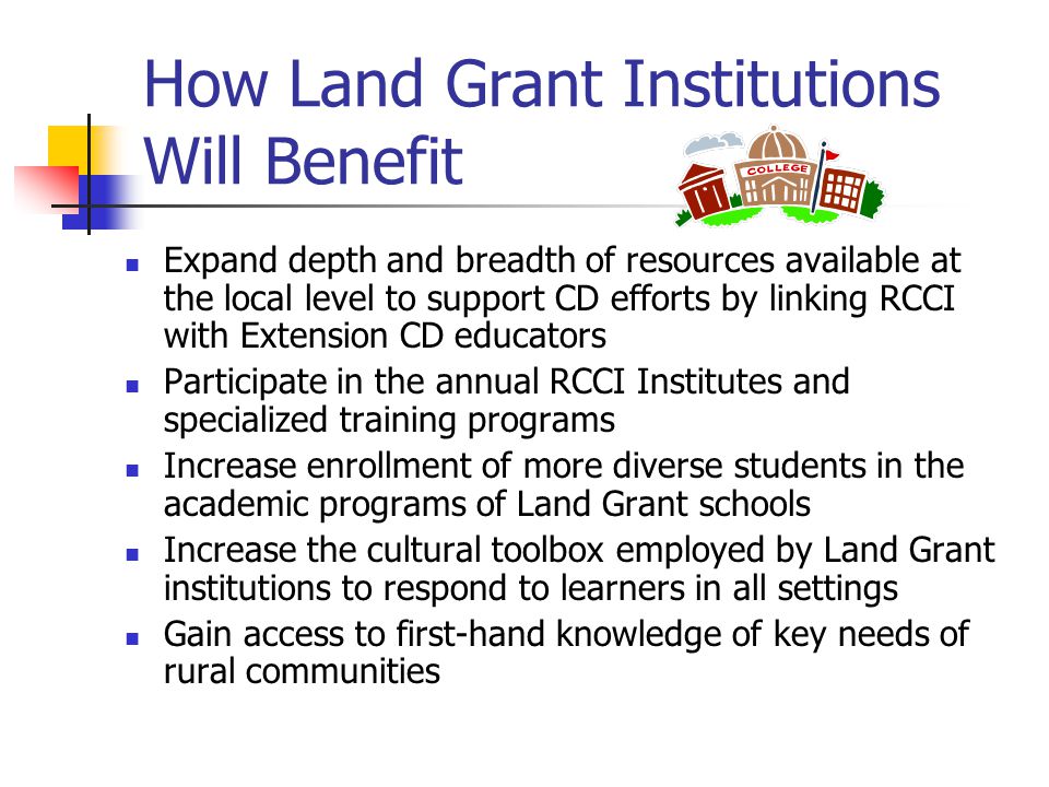 How Land Grant Institutions Will Benefit Expand depth and breadth of resources available at the local level to support CD efforts by linking RCCI with Extension CD educators Participate in the annual RCCI Institutes and specialized training programs Increase enrollment of more diverse students in the academic programs of Land Grant schools Increase the cultural toolbox employed by Land Grant institutions to respond to learners in all settings Gain access to first-hand knowledge of key needs of rural communities