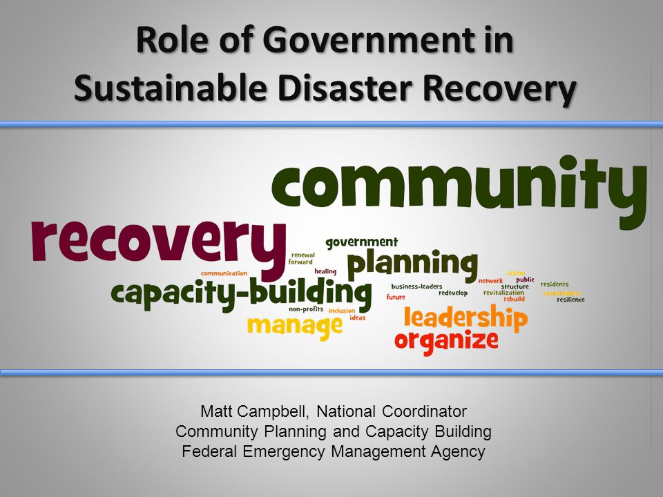 Role of Government in Sustainable Disaster Recovery Matt Campbell, National Coordinator Community Planning and Capacity Building Federal Emergency Management Agency