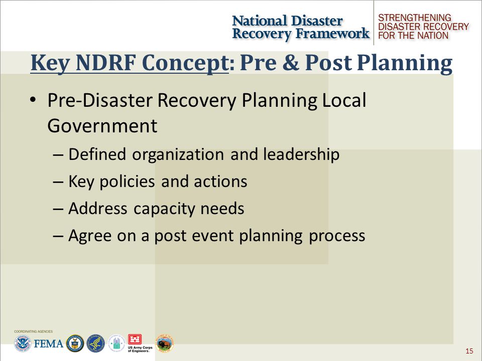 15 Key NDRF Concept: Pre & Post Planning Pre-Disaster Recovery Planning Local Government – Defined organization and leadership – Key policies and actions – Address capacity needs – Agree on a post event planning process