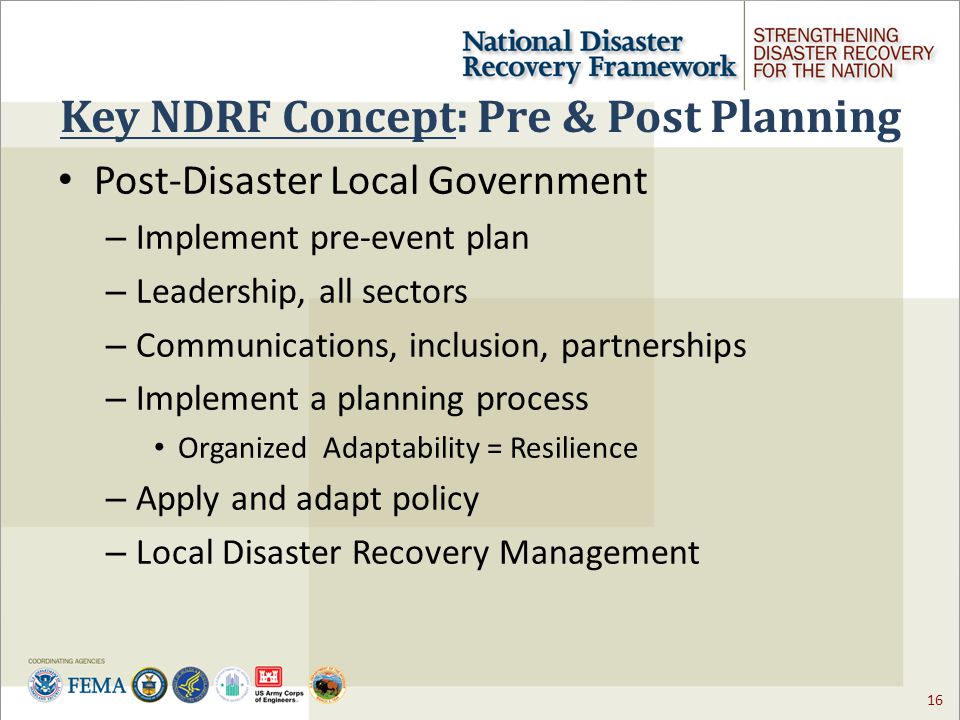 16 Key NDRF Concept: Pre & Post Planning Post-Disaster Local Government – Implement pre-event plan – Leadership, all sectors – Communications, inclusion, partnerships – Implement a planning process Organized Adaptability = Resilience – Apply and adapt policy – Local Disaster Recovery Management
