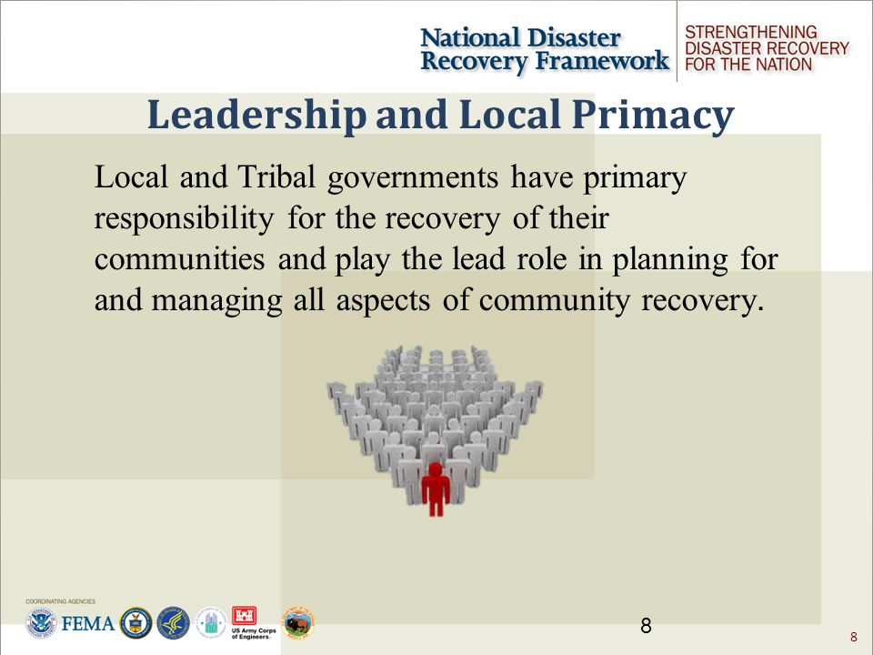8 Leadership and Local Primacy 8 Local and Tribal governments have primary responsibility for the recovery of their communities and play the lead role in planning for and managing all aspects of community recovery.