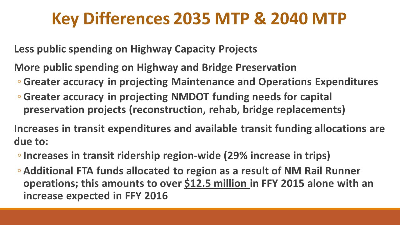 Key Differences 2035 MTP & 2040 MTP Less public spending on Highway Capacity Projects More public spending on Highway and Bridge Preservation ◦Greater accuracy in projecting Maintenance and Operations Expenditures ◦Greater accuracy in projecting NMDOT funding needs for capital preservation projects (reconstruction, rehab, bridge replacements) Increases in transit expenditures and available transit funding allocations are due to: ◦Increases in transit ridership region-wide (29% increase in trips) ◦Additional FTA funds allocated to region as a result of NM Rail Runner operations; this amounts to over $12.5 million in FFY 2015 alone with an increase expected in FFY 2016