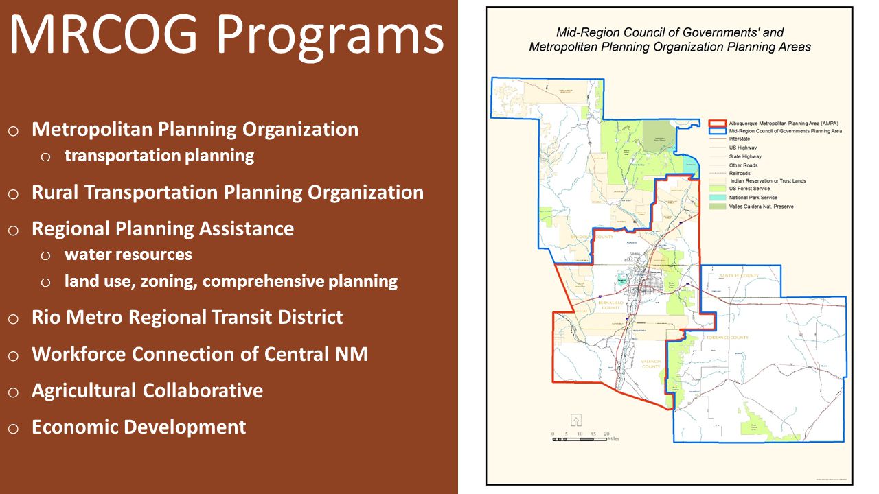 MRCOG Programs o Metropolitan Planning Organization o transportation planning o Rural Transportation Planning Organization o Regional Planning Assistance o water resources o land use, zoning, comprehensive planning o Rio Metro Regional Transit District o Workforce Connection of Central NM o Agricultural Collaborative o Economic Development