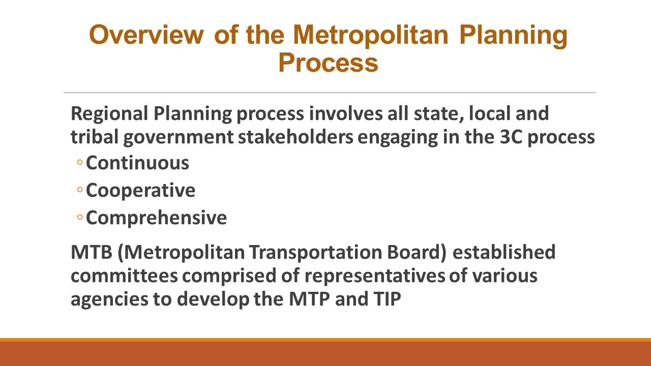 Overview of the Metropolitan Planning Process Regional Planning process involves all state, local and tribal government stakeholders engaging in the 3C process ◦Continuous ◦Cooperative ◦Comprehensive MTB (Metropolitan Transportation Board) established committees comprised of representatives of various agencies to develop the MTP and TIP