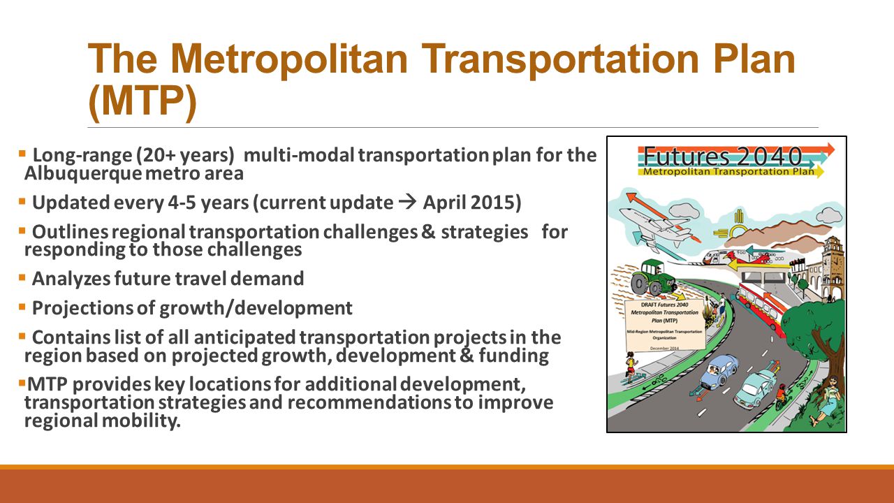The Metropolitan Transportation Plan (MTP)  Long-range (20+ years) multi-modal transportation plan for the Albuquerque metro area  Updated every 4-5 years (current update  April 2015)  Outlines regional transportation challenges & strategies for responding to those challenges  Analyzes future travel demand  Projections of growth/development  Contains list of all anticipated transportation projects in the region based on projected growth, development & funding  MTP provides key locations for additional development, transportation strategies and recommendations to improve regional mobility.