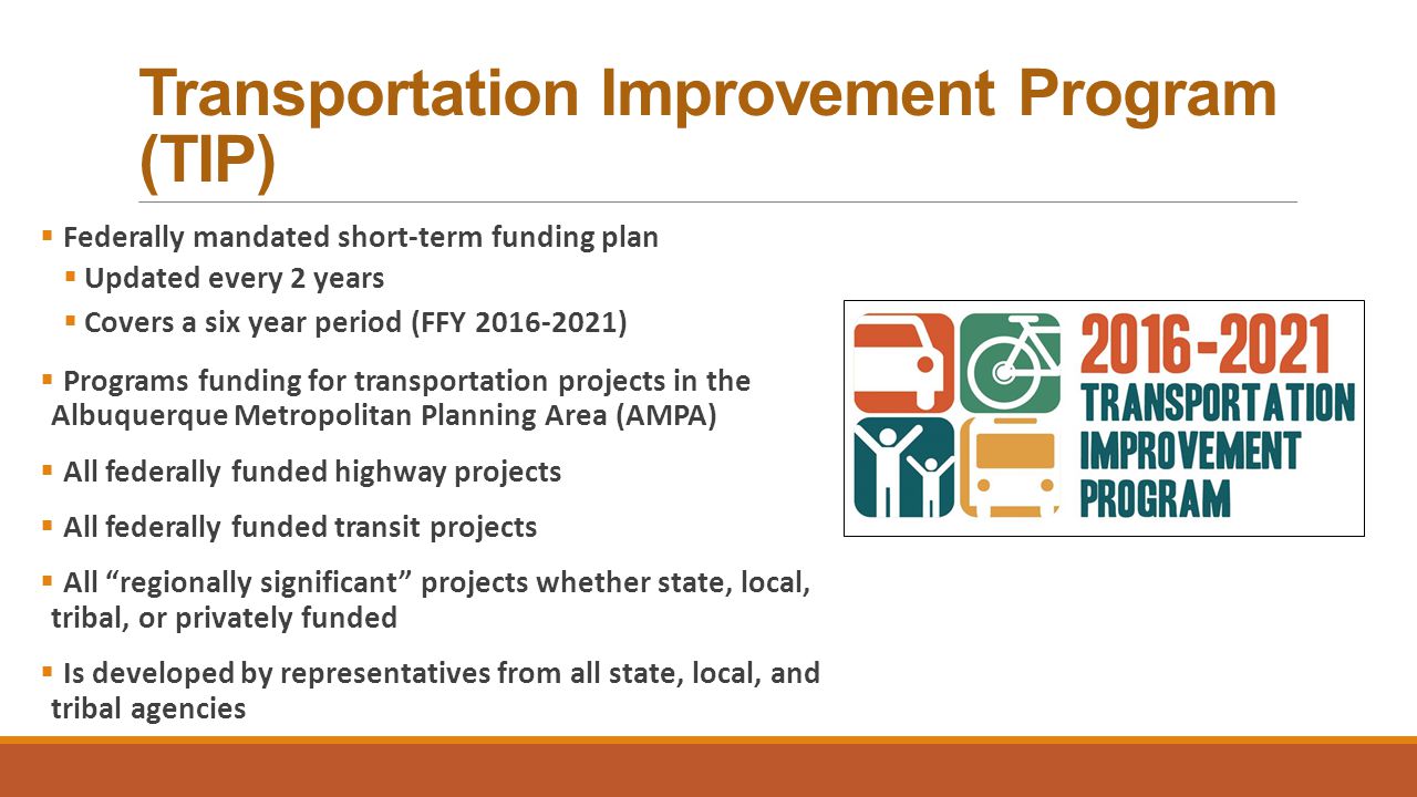 Transportation Improvement Program (TIP)  Federally mandated short-term funding plan  Updated every 2 years  Covers a six year period (FFY )  Programs funding for transportation projects in the Albuquerque Metropolitan Planning Area (AMPA)  All federally funded highway projects  All federally funded transit projects  All regionally significant projects whether state, local, tribal, or privately funded  Is developed by representatives from all state, local, and tribal agencies