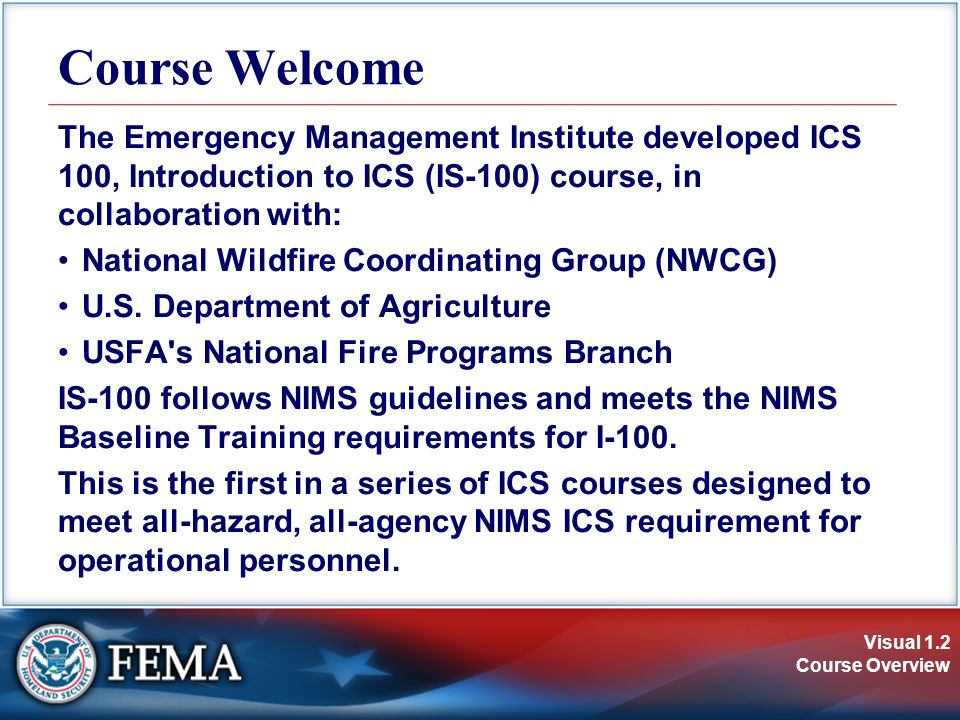 Visual 1.2 Course Overview The Emergency Management Institute developed ICS 100, Introduction to ICS (IS-100) course, in collaboration with: National Wildfire Coordinating Group (NWCG) U.S.