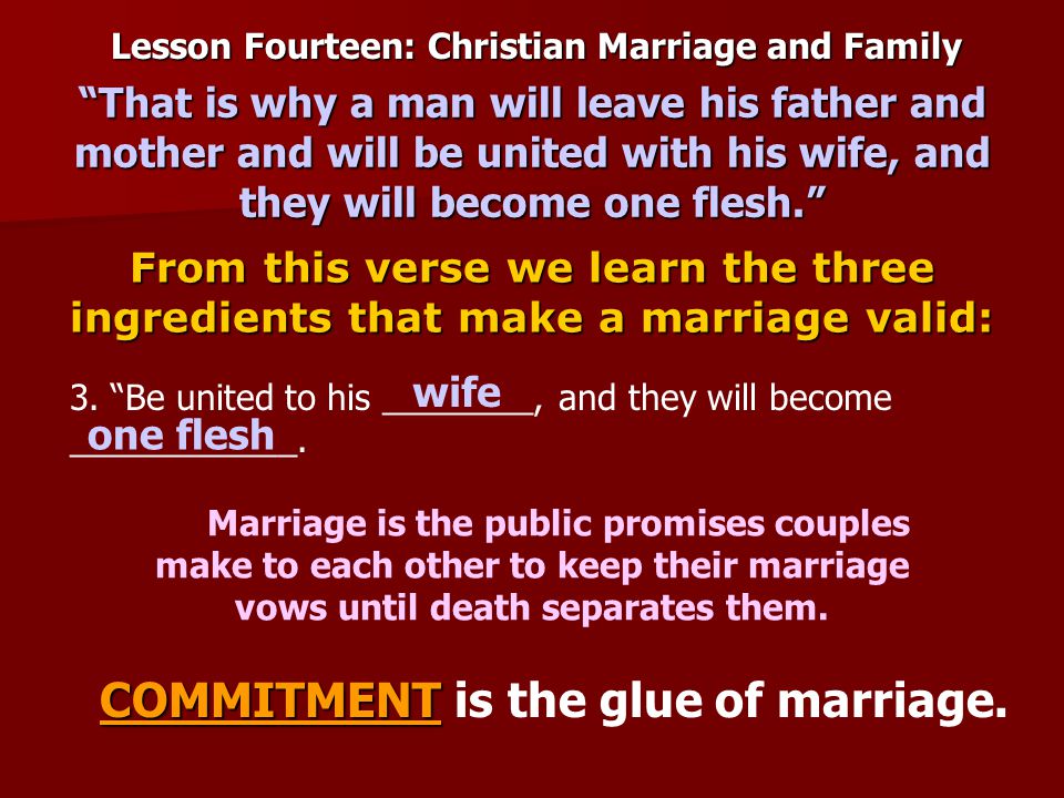 Lesson Fourteen: Christian Marriage and Family From this verse we learn the three ingredients that make a marriage valid: That is why a man will leave his father and mother and will be united with his wife, and they will become one flesh. Marriage is the public promises couples make to each other to keep their marriage vows until death separates them.