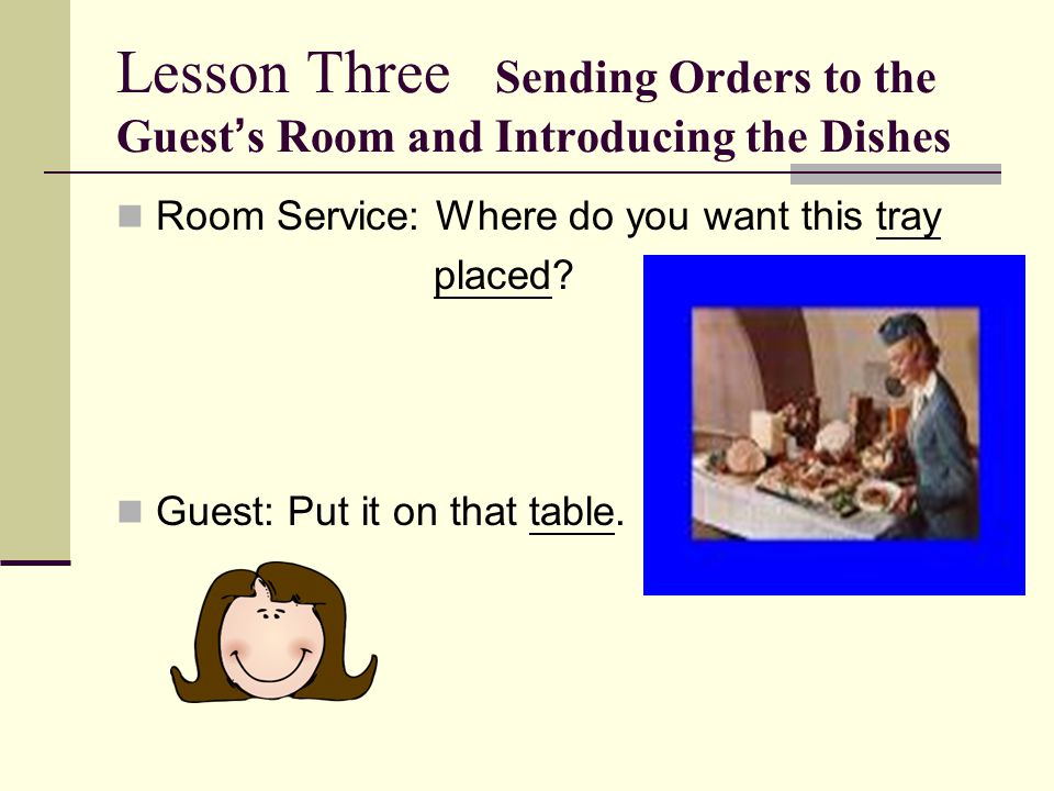Lesson Three Sending Orders to the Guest ’ s Room and Introducing the Dishes Room Service: Where do you want this tray placed.
